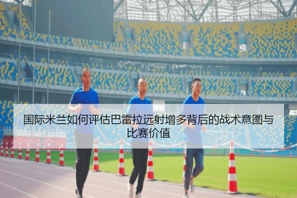 国际米兰如何评估巴雷拉远射增多背后的战术意图与比赛价值