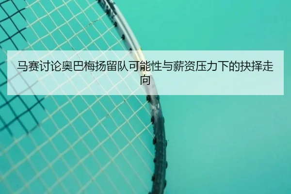 马赛讨论奥巴梅扬留队可能性与薪资压力下的抉择走向