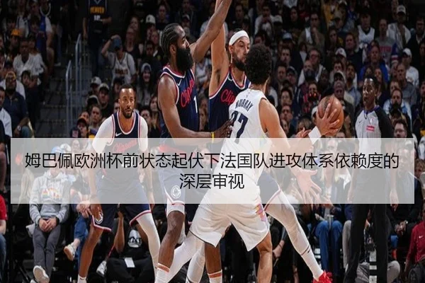 姆巴佩欧洲杯前状态起伏下法国队进攻体系依赖度的深层审视